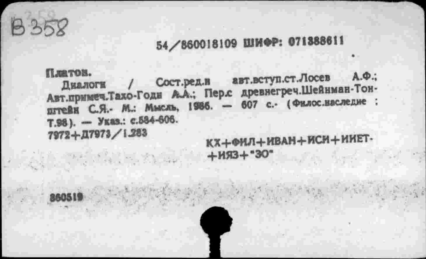 ﻿54/860018109 ШИФР: 071888611
"^пчвплги ! Сост.эед.и авт.вступ.ст. Лосев А.Ф., Автпримвч.Та*о-Годя ДА.; Перл древнегреч.Шейнмав-Тон-ÎSTS Mu Мысль, 1«6. - 807 с, (Фвлос.ввсждие ;
Т.98). — Указ.: с.684-606. 79724-Д797>/1.283
КХ+ФИЛ+ИВАН+ИСИ+ИИЕТ-
+ИЯЗ+-ЭО*
860816